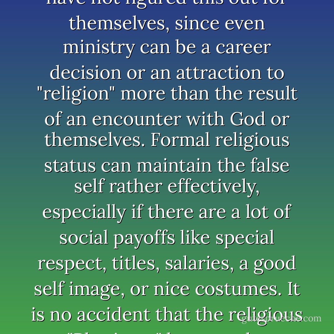 Who is telling us about the false self today? Who is even equipped tell us? Many clergy have not figured this out for themselves, since even ministry can be a career decision or an attraction to "religion" more than the result of an encounter with God or themselves. Formal religious status can maintain the false self rather effectively, especially if there are a lot of social payoffs like special respect, titles, salaries, a good self image, or nice costumes. It is no accident that the religious "Pharisees" became the symbolic bad guys in the Jesus story. - Richard Rohr