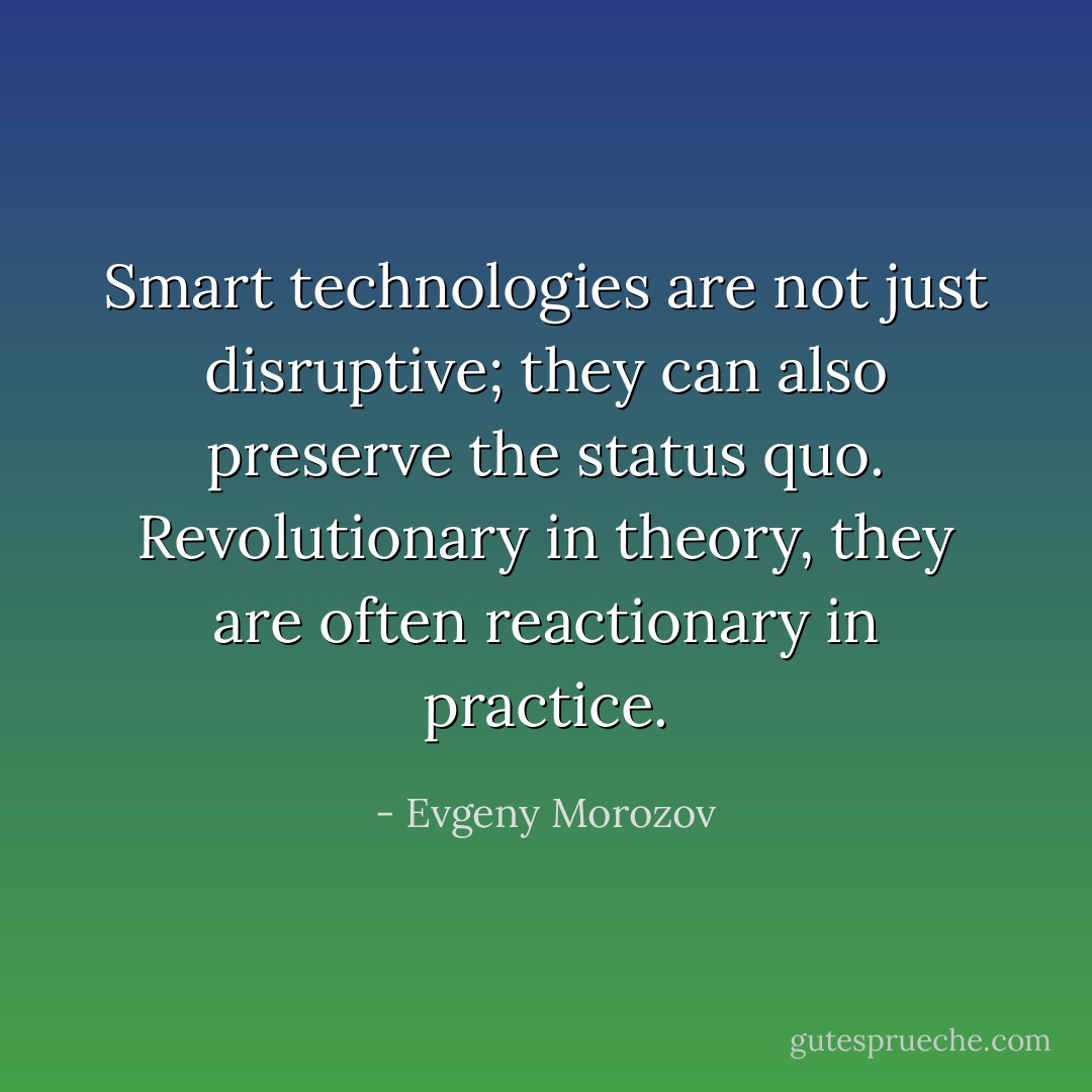 Smart technologies are not just disruptive; they can also preserve the status quo. Revolutionary in theory, they are often reactionary in practice. - Evgeny Morozov