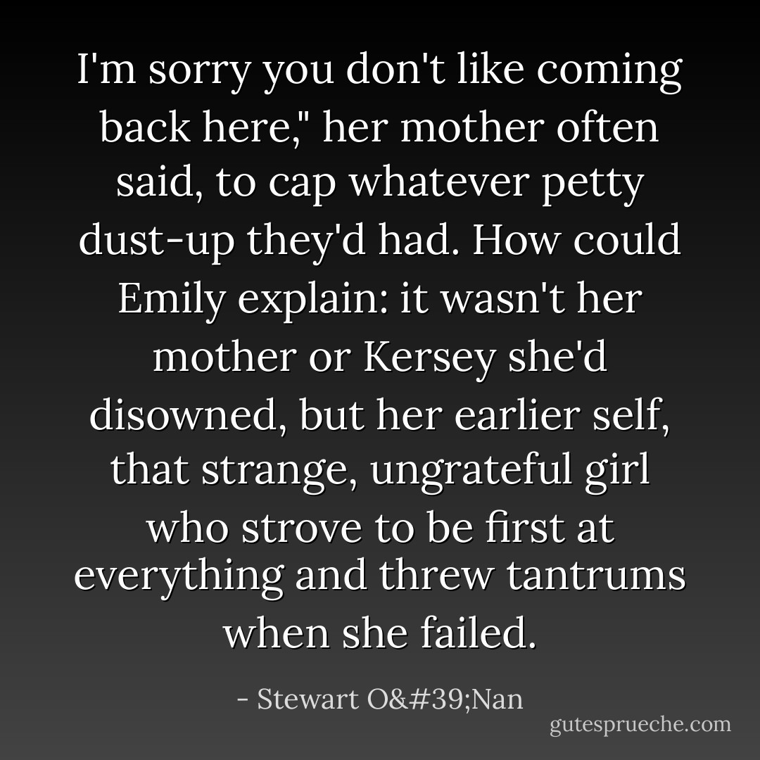 I'm sorry you don't like coming back here," her mother often said, to cap whatever petty dust-up they'd had. How could Emily explain: it wasn't her mother or Kersey she'd disowned, but her earlier self, that strange, ungrateful girl who strove to be first at everything and threw tantrums when she failed. - Stewart O'Nan
