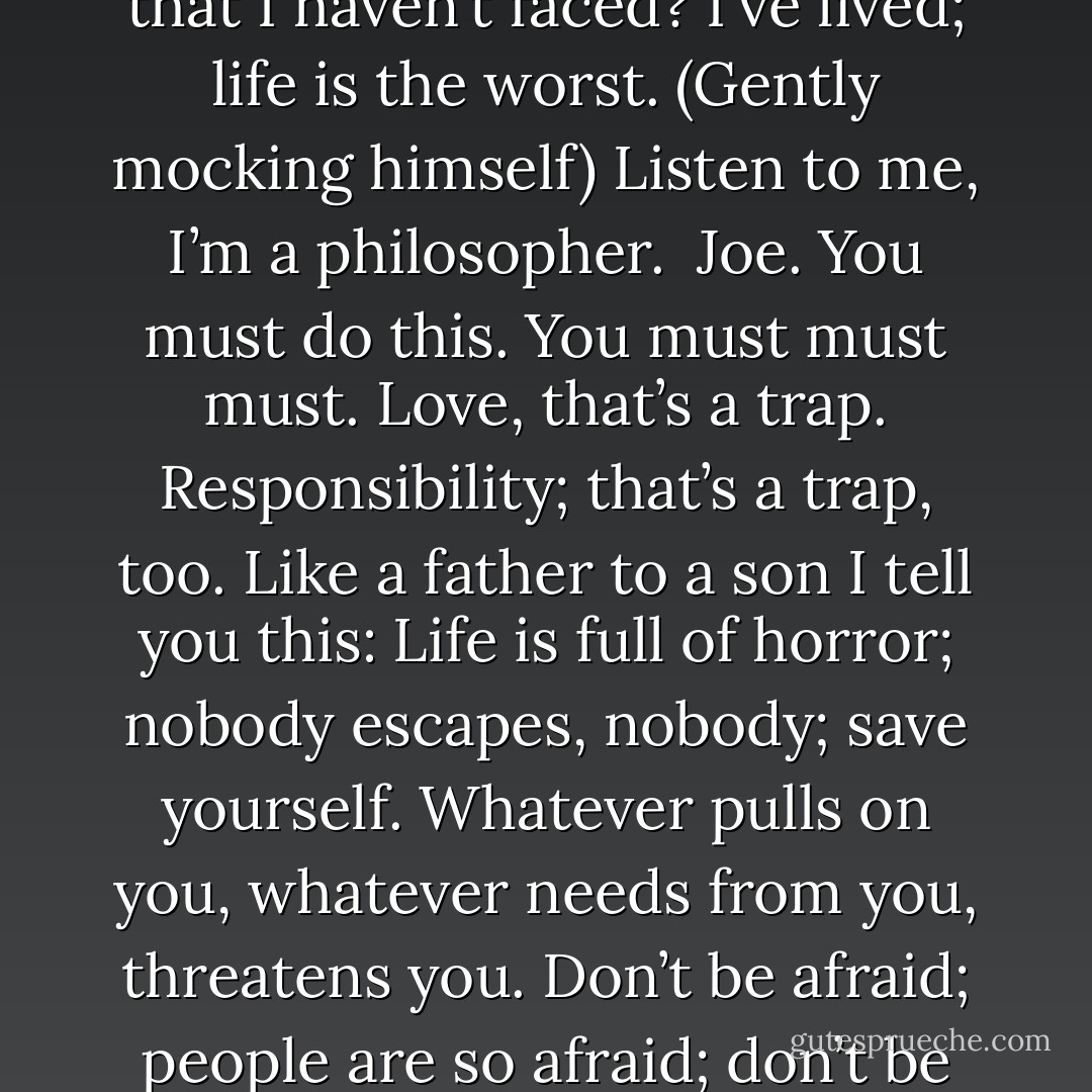 ROY [COHN]:Please. Let me finish.<br />	 Few people know this and I’m telling you this only because. . . . I’m not afraid of death. What can death<br />bring that I haven’t faced? I’ve lived; life is the worst.<br />(Gently mocking himself) Listen to me, I’m a philosopher.<br /> Joe. You must do this. You must must must. Love, that’s a trap. Responsibility; that’s a trap, too. Like a father to a son I tell you this: Life is full of horror; nobody escapes, nobody; save yourself. Whatever pulls on you, whatever needs from you, threatens you. Don’t be afraid; people are so afraid; don’t be afraid to live in the raw wind, naked, alone. . . . Learn at least this: What you are capable of. Let nothing stand in your way. - Tony Kushner