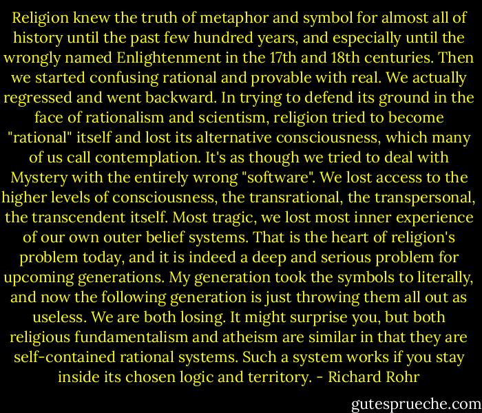 Religion knew the truth of metaphor and symbol for almost all of history until the past few hundred years, and especially until the wrongly named Enlightenment in the 17th and 18th centuries. Then we started confusing rational and provable with real. We actually regressed and went backward. In trying to defend its ground in the face of rationalism and scientism, religion tried to become "rational" itself and lost its alternative consciousness, which many of us call contemplation. It's as though we tried to deal with Mystery with the entirely wrong "software". We lost access to the higher levels of consciousness, the transrational, the transpersonal, the transcendent itself. Most tragic, we lost most inner experience of our own outer belief systems. That is the heart of religion's problem today, and it is indeed a deep and serious problem for upcoming generations. My generation took the symbols to literally, and now the following generation is just throwing them all out as useless. We are both losing. It might surprise you, but both religious fundamentalism and atheism are similar in that they are self-contained rational systems. Such a system works if you stay inside its chosen logic and territory. - Richard Rohr