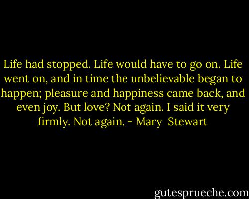 Life had stopped. Life would have to go on. Life went on, and in time the unbelievable began to happen; pleasure and happiness came back, and even joy. But love? Not again. I said it very firmly. Not again. - Mary  Stewart