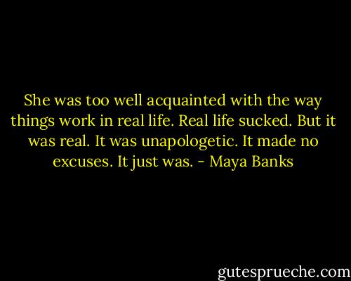 She was too well acquainted with the way things work in real life. Real life sucked. But it was real. It was unapologetic. It made no excuses. It just was. - Maya Banks