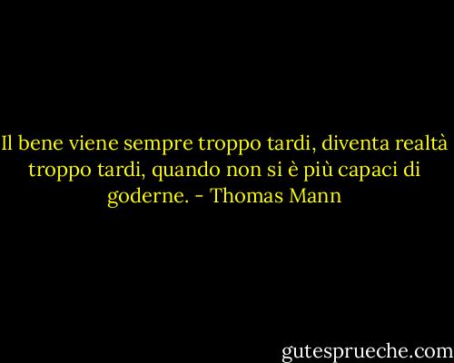 Il bene viene sempre troppo tardi, diventa realtà troppo tardi, quando non si è più capaci di goderne. - Thomas Mann