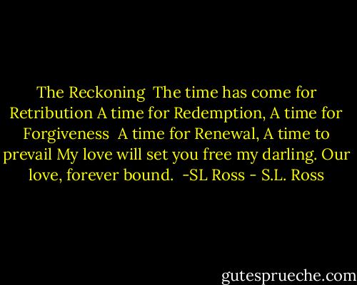 The Reckoning<br /><br />The time has come for Retribution<br />A time for Redemption, A time for Forgiveness <br />A time for Renewal, A time to prevail<br />My love will set you free my darling.<br />Our love, forever bound.<br /><br />-SL Ross - S.L. Ross