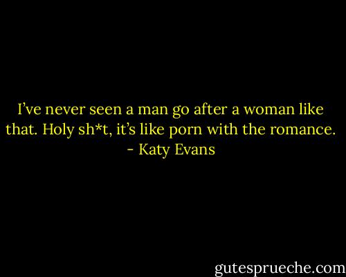 I’ve never seen a man go after a woman like that. Holy sh*t, it’s like porn with the romance. - Katy Evans