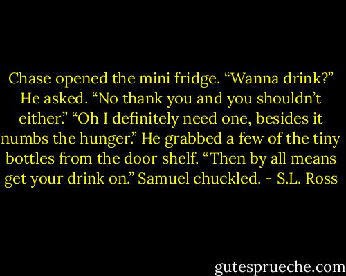 Chase opened the mini fridge. “Wanna drink?” He asked.<br />“No thank you and you shouldn’t either.”<br />“Oh I definitely need one, besides it numbs the hunger.” He grabbed a few of the tiny bottles from the door shelf.<br />“Then by all means get your drink on.” Samuel chuckled. - S.L. Ross