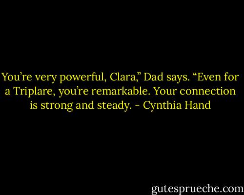 You’re very powerful, Clara,” Dad says. “Even for a Triplare, you’re remarkable. Your connection is strong and steady. - Cynthia Hand