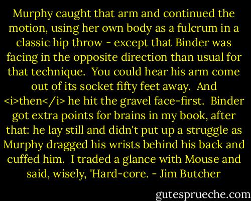 Murphy caught that arm and continued the motion, using her own body as a fulcrum in a classic hip throw - except that Binder was facing in the opposite direction than usual for that technique.<br /><br />You could hear his arm come out of its socket fifty feet away.<br /><br />And <i>then</i> he hit the gravel face-first.<br /><br />Binder got extra points for brains in my book, after that: he lay still and didn't put up a struggle as Murphy dragged his wrists behind his back and cuffed him.<br /><br />I traded a glance with Mouse and said, wisely, 'Hard-core. - Jim Butcher
