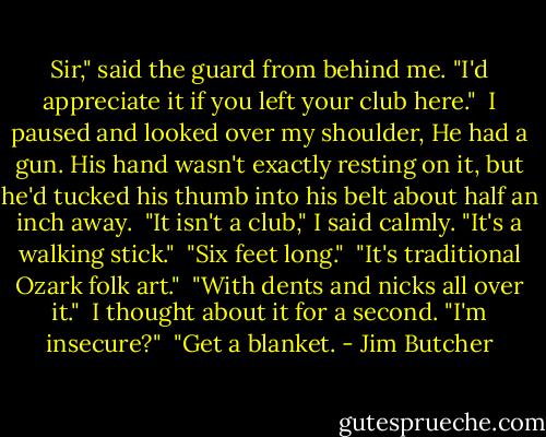 Sir," said the guard from behind me. "I'd appreciate it if you left your club here."<br /><br />I paused and looked over my shoulder, He had a gun. His hand wasn't exactly resting on it, but he'd tucked his thumb into his belt about half an inch away.<br /><br />"It isn't a club," I said calmly. "It's a walking stick."<br /><br />"Six feet long."<br /><br />"It's traditional Ozark folk art."<br /><br />"With dents and nicks all over it."<br /><br />I thought about it for a second. "I'm insecure?"<br /><br />"Get a blanket. - Jim Butcher