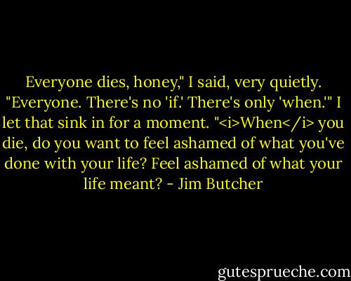 Everyone dies, honey," I said, very quietly. "Everyone. There's no 'if.' There's only 'when.'" I let that sink in for a moment. "<i>When</i> you die, do you want to feel ashamed of what you've done with your life? Feel ashamed of what your life meant? - Jim Butcher