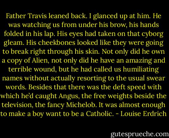 Father Travis leaned back. I glanced up at him. He was watching us from under his brow, his hands folded in his lap. His eyes had taken on that cyborg gleam. His cheekbones looked like they were going to break right through his skin. Not only did he own a copy of Alien, not only did he have an amazing and terrible wound, but he had called us humiliating names without actually resorting to the usual swear words. Besides that there was the deft speed with which he’d caught Angus, the free weights beside the television, the fancy Michelob. It was almost enough to make a boy want to be a Catholic. - Louise Erdrich