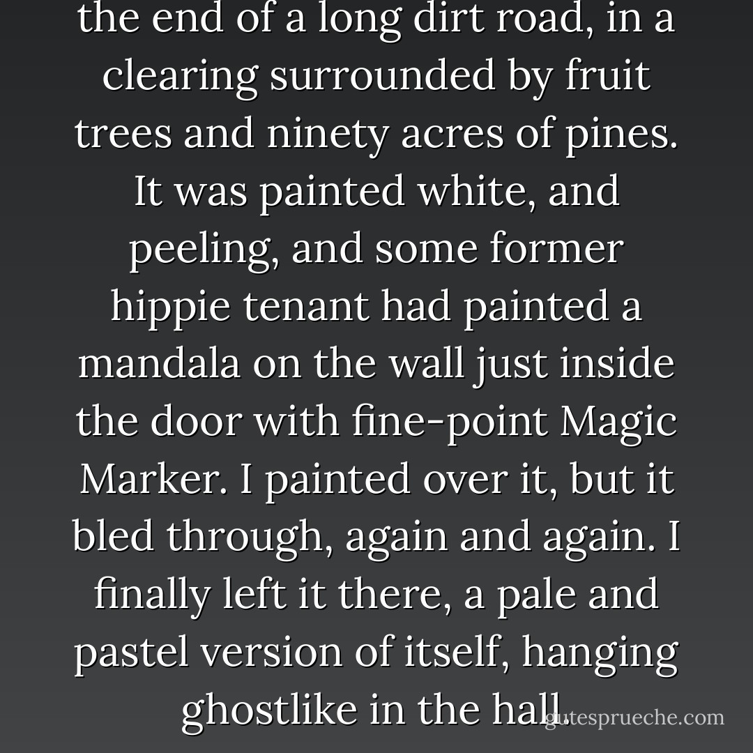 The farmhouse sat on a rise at the end of a long dirt road, in a clearing surrounded by fruit trees and ninety acres of pines. It was painted white, and peeling, and some former hippie tenant had painted a mandala on the wall just inside the door with fine-point Magic Marker. I painted over it, but it bled through, again and again. I finally left it there, a pale and pastel version of itself, hanging ghostlike in the hall. - Marjorie Hudson