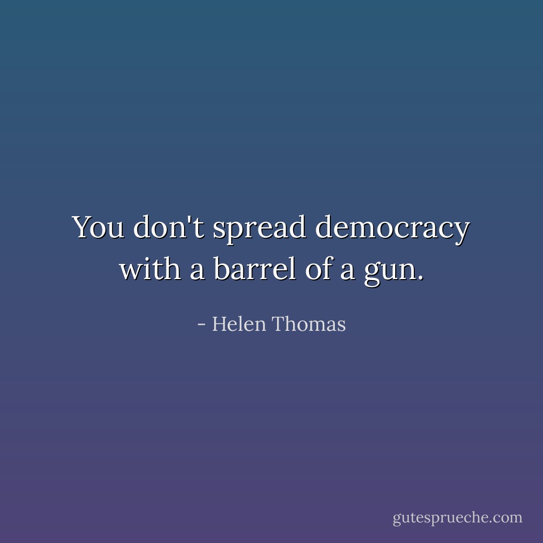 You don't spread democracy with a barrel of a gun. - Helen Thomas