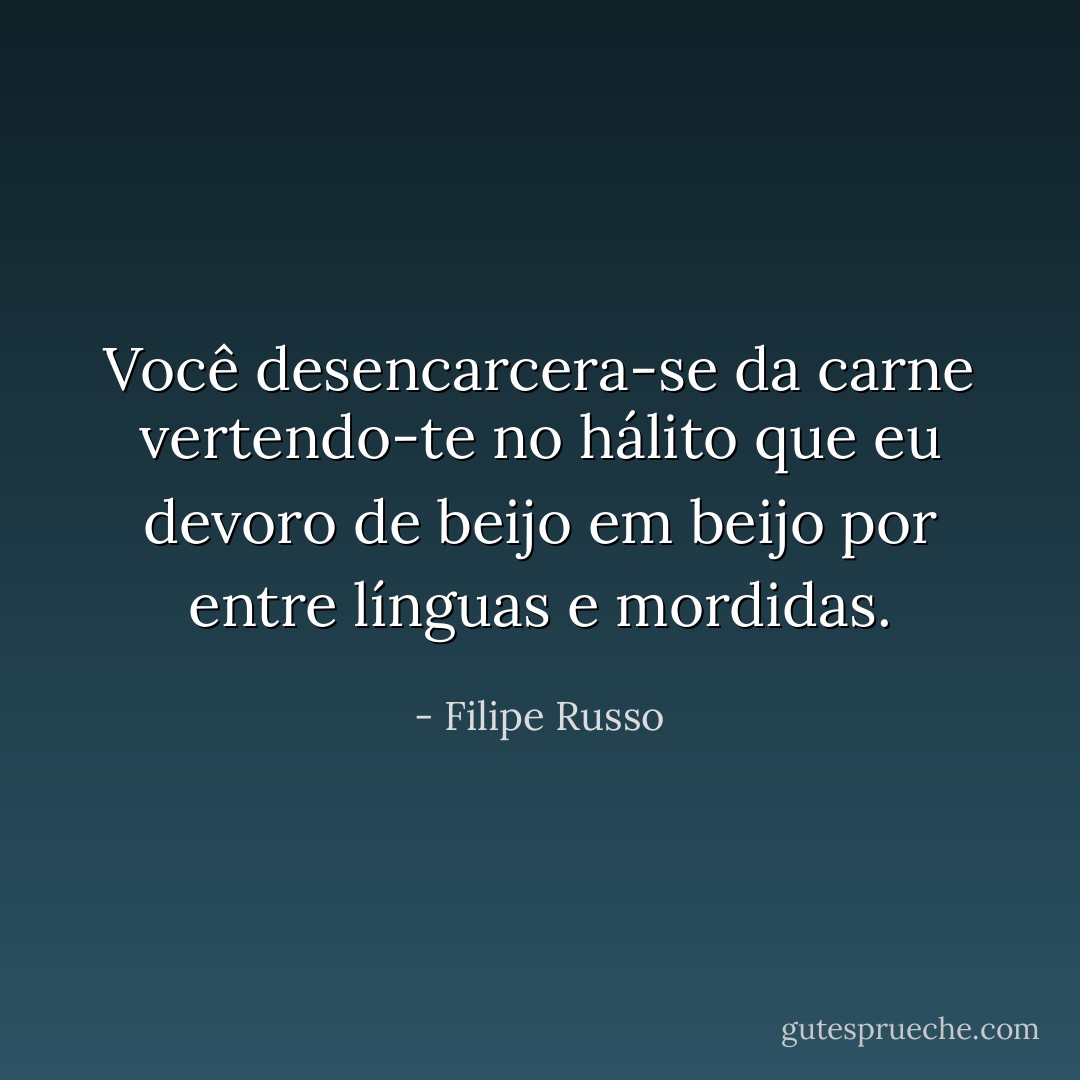 Você desencarcera-se da carne vertendo-te no hálito que eu devoro de beijo em beijo por entre línguas e mordidas. - Filipe Russo