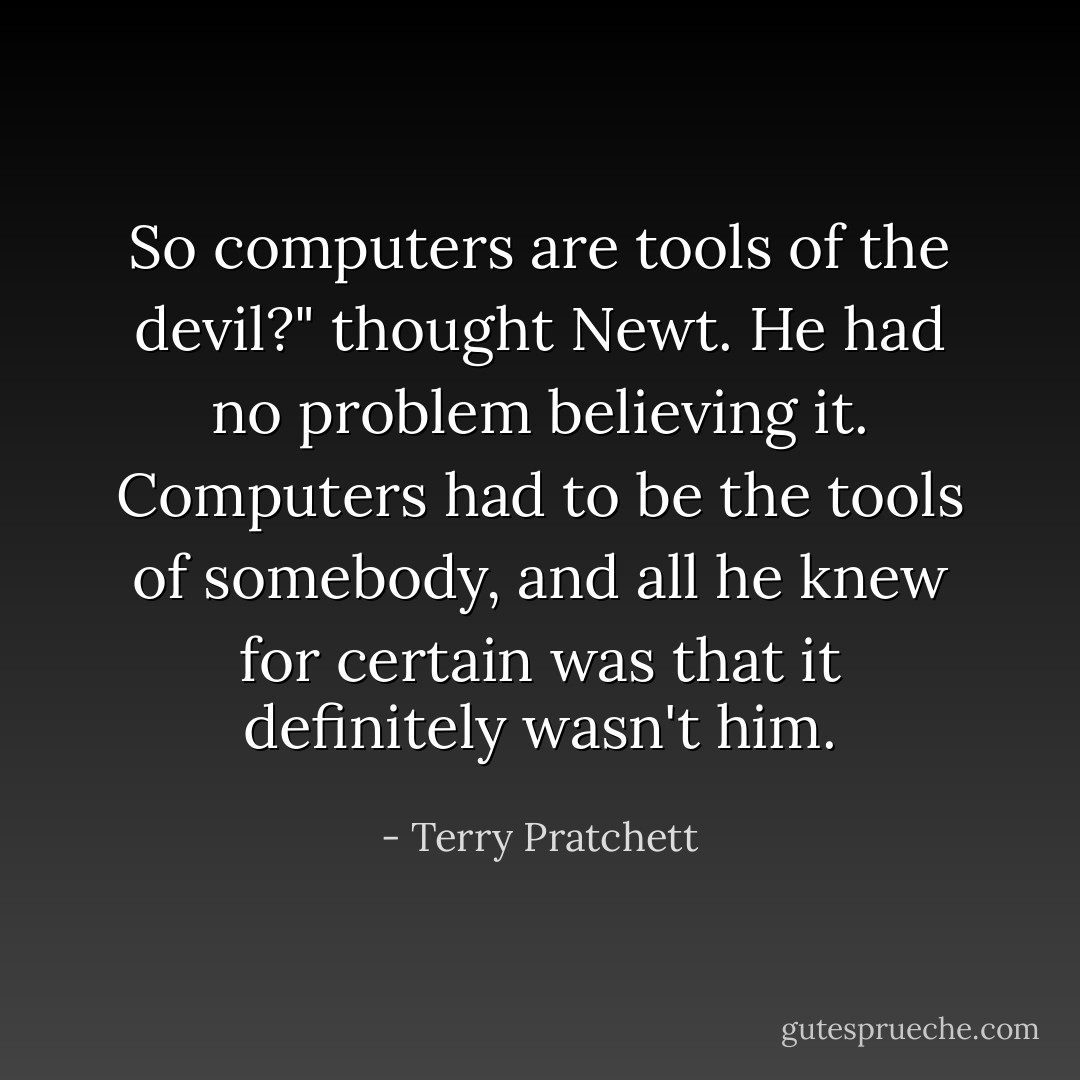 So computers are tools of the devil?" thought Newt. He had no problem believing it. Computers had to be the tools of somebody, and all he knew for certain was that it definitely wasn't him. - Terry Pratchett
