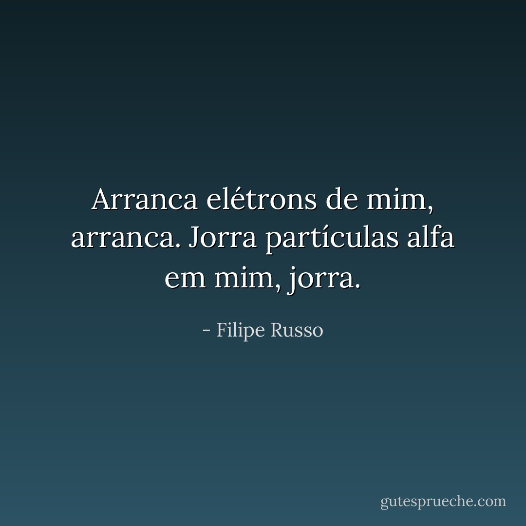 Arranca elétrons de mim, arranca. Jorra partículas alfa em mim, jorra. - Filipe Russo
