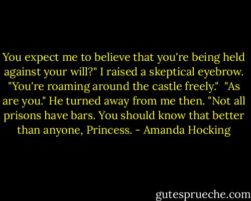 You expect me to believe that you're being held against your will?" I raised a skeptical eyebrow. "You're roaming around the castle freely."<br /> "As are you." He turned away from me then. "Not all prisons have bars. You should know that better than anyone, Princess. - Amanda Hocking