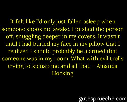 It felt like I'd only just fallen asleep when someone shook me awake. I pushed the person off, snuggling deeper in my covers.<br />It wasn't until I had buried my face in my pillow that I realized I should probably be alarmed that someone was in my room. What with evil trolls trying to kidnap me and all that. - Amanda Hocking