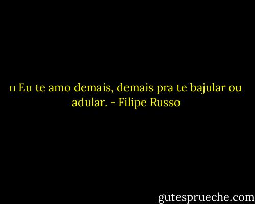 ― Eu te amo demais, demais pra te bajular ou adular. - Filipe Russo