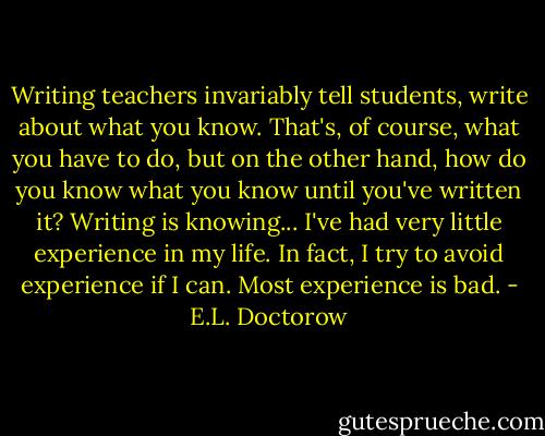 Writing teachers invariably tell students, write about what you know. That's, of course, what you have to do, but on the other hand, how do you know what you know until you've written it? Writing is knowing... I've had very little experience in my life. In fact, I try to avoid experience if I can. Most experience is bad. - E.L. Doctorow