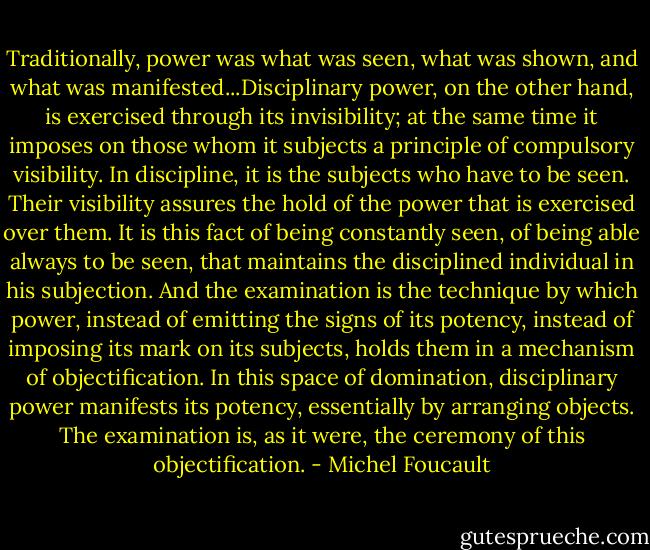 Traditionally, power was what was seen, what was shown, and what was manifested...Disciplinary power, on the other hand, is exercised through its invisibility; at the same time it imposes on those whom it subjects a principle of compulsory visibility. In discipline, it is the subjects who have to be seen. Their visibility assures the hold of the power that is exercised over them. It is this fact of being constantly seen, of being able always to be seen, that maintains the disciplined individual in his subjection. And the examination is the technique by which power, instead of emitting the signs of its potency, instead of imposing its mark on its subjects, holds them in a mechanism of objectification. In this space of domination, disciplinary power manifests its potency, essentially by arranging objects. The examination is, as it were, the ceremony of this objectification. - Michel Foucault