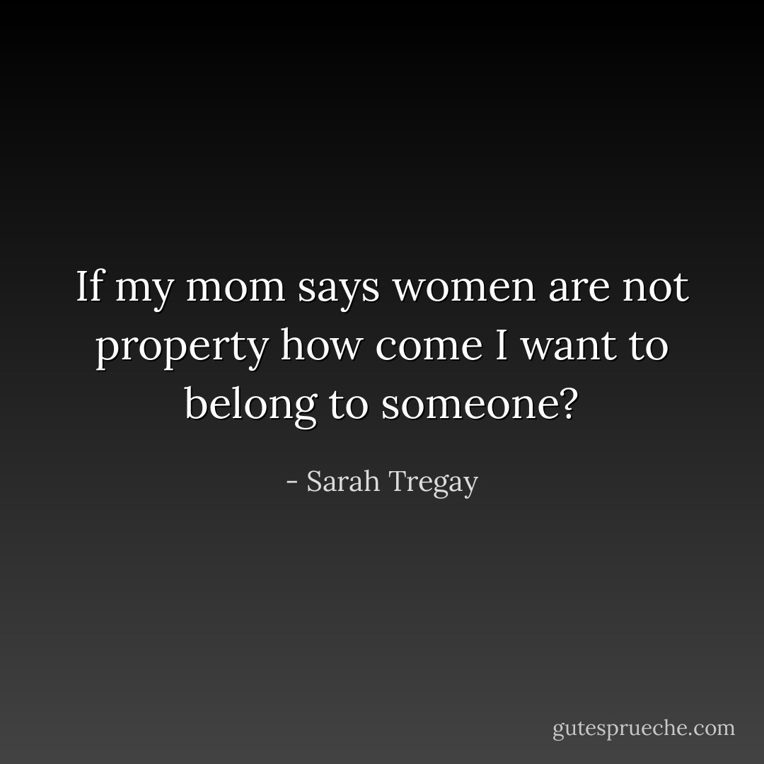 If my mom says women are not property how come I want to belong to someone? - Sarah Tregay