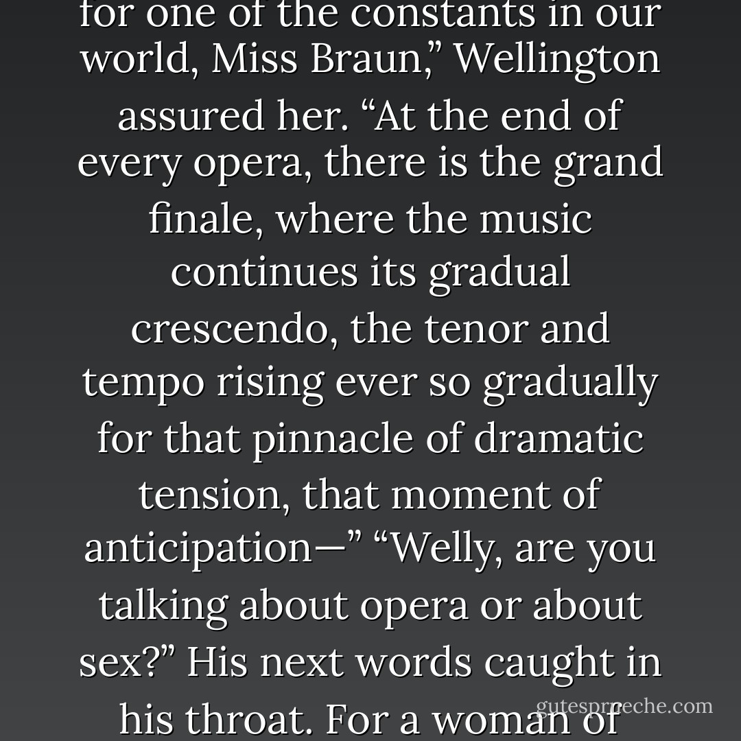 She sighed heavily before whispering, “I’m still a bit confused as to what we are waiting for.” “We are waiting for one of the constants in our world, Miss Braun,” Wellington assured her. “At the end of every opera, there is the grand finale, where the music continues its gradual crescendo, the tenor and tempo rising ever so gradually for that pinnacle of dramatic tension, that moment of anticipation—” “Welly, are you talking about opera or about sex?” His next words caught in his throat. For a woman of higher tastes and seeming refinement, this woman could be utterly crass. - Philippa Ballantine