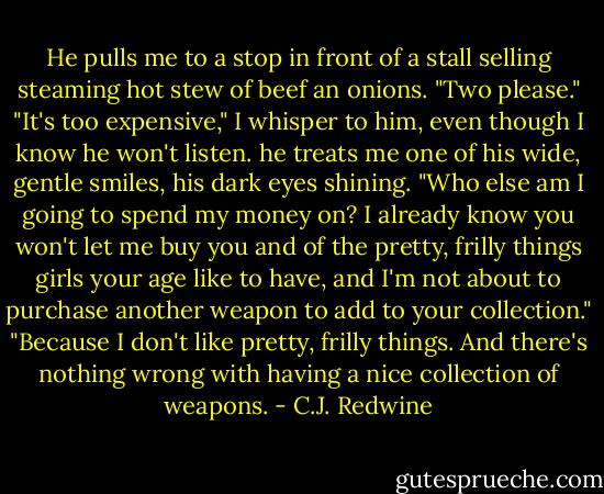 He pulls me to a stop in front of a stall selling steaming hot stew of beef an onions. "Two please."<br />"It's too expensive," I whisper to him, even though I know he won't listen.<br />he treats me one of his wide, gentle smiles, his dark eyes shining. "Who else am I going to spend my money on? I already know you won't let me buy you and of the pretty, frilly things girls your age like to have, and I'm not about to purchase another weapon to add to your collection."<br />"Because I don't like pretty, frilly things. And there's nothing wrong with having a nice collection of weapons. - C.J. Redwine