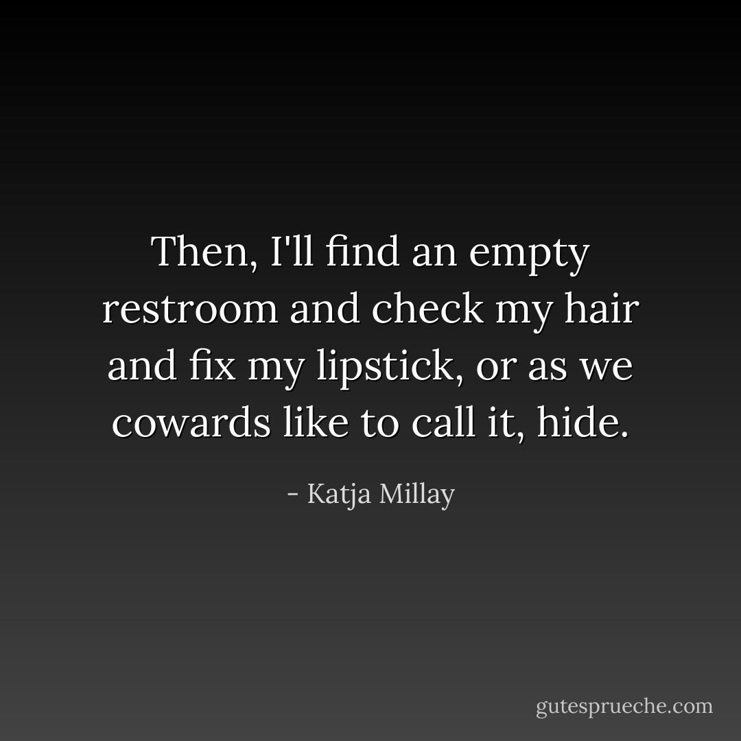 Then, I'll find an empty restroom and check my hair and fix my lipstick, or as we cowards like to call it, hide. - Katja Millay