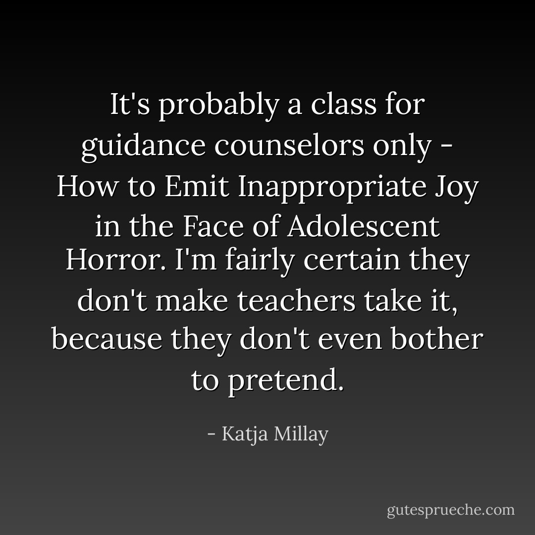 It's probably a class for guidance counselors only - How to Emit Inappropriate Joy in the Face of Adolescent Horror. I'm fairly certain they don't make teachers take it, because they don't even bother to pretend. - Katja Millay