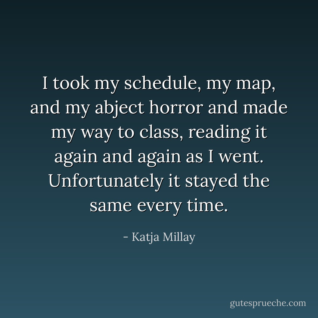 I took my schedule, my map, and my abject horror and made my way to class, reading it again and again as I went. Unfortunately it stayed the same every time. - Katja Millay