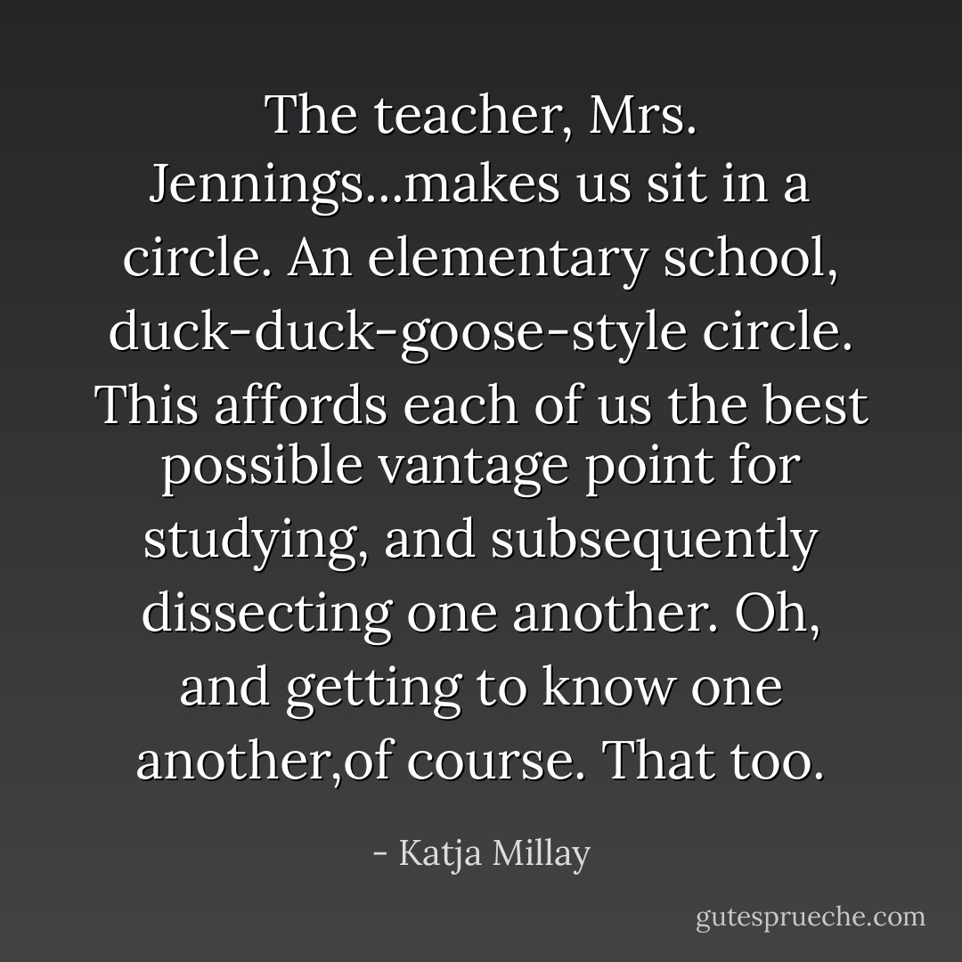 The teacher, Mrs. Jennings...makes us sit in a circle. An elementary school, duck-duck-goose-style circle. This affords each of us the best possible vantage point for studying, and subsequently dissecting one another. Oh, and getting to know one another,of course. That too. - Katja Millay