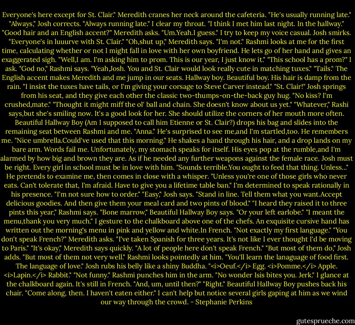 Everyone's here except for St. Clair." Meredith cranes her neck around the cafeteria. "He's usually running late."<br />"Always," Josh corrects. "Always running late."<br />I clear my throat. "I think I met him last night. In the hallway."<br />"Good hair and an English accent?" Meredith asks.<br />"Um.Yeah.I guess." I try to keep my voice casual.<br />Josh smirks. "Everyone's in luuurve with St. Clair."<br />"Oh,shut up," Meredith says.<br />"I'm not." Rashmi looks at me for the first time, calculating whether or not I might fall in love with her own boyfriend.<br />He lets go of her hand and gives an exaggerated sigh. "Well,I am. I'm asking him to prom. This is our year, I just know it."<br />"This school has a prom?" I ask.<br />"God no," Rashmi says. "Yeah,Josh. You and St. Clair would look really cute in matching tuxes."<br />"Tails." The English accent makes Meredith and me jump in our seats. Hallway boy. Beautiful boy. His hair is damp from the rain. "I insist the tuxes have tails, or I'm giving your corsage to Steve Carver instead."<br />"St. Clair!" Josh springs from his seat, and they give each other the classic two-thumps-on-the-back guy hug.<br />"No kiss? I'm crushed,mate."<br />"Thought it might miff the ol' ball and chain. She doesn't know about us yet."<br />"Whatever," Rashi says,but she's smiling now. It's a good look for her. She should utilize the corners of her mouth more often.<br />Beautiful Hallway Boy (Am I supposed to call him Etienne or St. Clair?) drops his bag and slides into the remaining seat between Rashmi and me. "Anna." He's surprised to see me,and I'm startled,too. He remembers me.<br />"Nice umbrella.Could've used that this morning." He shakes a hand through his hair, and a drop lands on my bare arm. Words fail me. Unfortunately, my stomach speaks for itself. His eyes pop at the rumble,and I'm alarmed by how big and brown they are. As if he needed any further weapons against the female race.<br />Josh must be right. Every girl in school must be in love with him.<br />"Sounds terrible.You ought to feed that thing. Unless..." He pretends to examine me, then comes in close with a whisper. "Unless you're one of those girls who never eats. Can't tolerate that, I'm afraid. Have to give you a lifetime table ban."<br />I'm determined to speak rationally in his presence. "I'm not sure how to order."<br />"Easy," Josh says. "Stand in line. Tell them what you want.Accept delicious goodies. And then give them your meal card and two pints of blood."<br />"I heard they raised it to three pints this year," Rashmi says.<br />"Bone marrow," Beautiful Hallway Boy says. "Or your left earlobe."<br />"I meant the menu,thank you very much." I gesture to the chalkboard above one of the chefs. An exquisite cursive hand has written out the morning's menu in pink and yellow and white.In French. "Not exactly my first language."<br />"You don't speak French?" Meredith asks.<br />"I've taken Spanish for three years. It's not like I ever thought I'd be moving to Paris."<br />"It's okay," Meredith says quickly. "A lot of people here don't speak French."<br />"But most of them do," Josh adds.<br />"But most of them not very well." Rashmi looks pointedly at him.<br />"You'll learn the lanaguage of food first. The language of love." Josh rubs his belly like a shiny Buddha. "<i>Oeuf.</i> Egg. <i>Pomme.</i> Apple. <i>Lapin.</i> Rabbit."<br />"Not funny." Rashmi punches him in the arm. "No wonder Isis bites you. Jerk."<br />I glance at the chalkboard again. It's still in French. "And, um, until then?"<br />"Right." Beautiful Hallway Boy pushes back his chair. "Come along, then. I haven't eaten either." I can't help but notice several girls gaping at him as we wind our way through the crowd. - Stephanie Perkins