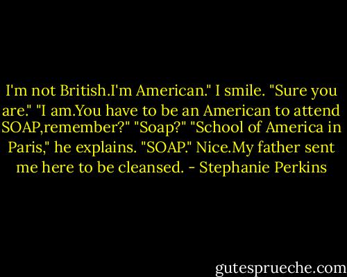 I'm not British.I'm American."<br />I smile. "Sure you are."<br />"I am.You have to be an American to attend SOAP,remember?"<br />"Soap?"<br />"School of America in Paris," he explains. "SOAP."<br />Nice.My father sent me here to be cleansed. - Stephanie Perkins
