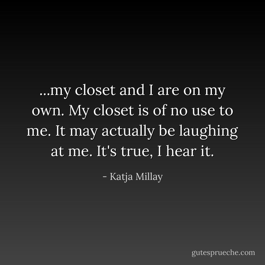 ...my closet and I are on my own. My closet is of no use to me. It may actually be laughing at me. It's true, I hear it. - Katja Millay