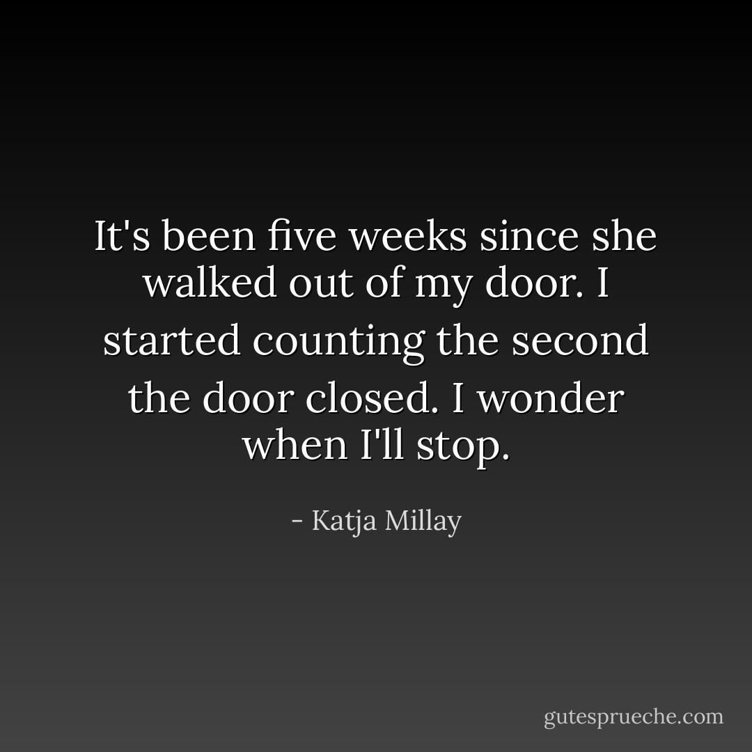 It's been five weeks since she walked out of my door. I started counting the second the door closed. I wonder when I'll stop. - Katja Millay