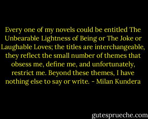 Every one of my novels could be entitled The Unbearable Lightness of Being or The Joke or Laughable Loves; the titles are interchangeable, they reflect the small number of themes that obsess me, define me, and unfortunately, restrict me. Beyond these themes, I have nothing else to say or write. - Milan Kundera