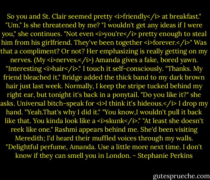 So you and St. Clair seemed pretty <i>friendly</i> at breakfast."<br />"Um." Is she threatened by me?<br />"I wouldn't get any ideas if I were you," she continues. "Not even <i>you're</i> pretty enough to steal him from his girlfriend. They've been together <i>forever.</i>"<br />Was that a compliment? Or not? Her emphasizing is really getting on my nerves. (My <i>nerves.</i>)<br />Amanda gives a fake, bored yawn. "Interesting <i>hair</i>."<br />I touch it self-consciously. "Thanks. My friend bleached it." Bridge added the thick band to my dark brown hair just last week. Normally, I keep the stripe tucked behind my right ear, but tonight it's back in a ponytail.<br />"Do you like it?" she asks. Universal bitch-speak for <i>I think it's hideous.</i><br />I drop my hand. "Yeah.That's why I did it."<br />"You know,I wouldn't pull it back like that. You kinda look like a <i>skunk</i>."<br />"At least she doesn't reek like one." Rashmi appears behind me. She'd been visiting Meredith; I'd heard their muffled voices through my walls. "Delightful perfume, Amanda. Use a little more next time. I don't know if they can smell you in London. - Stephanie Perkins