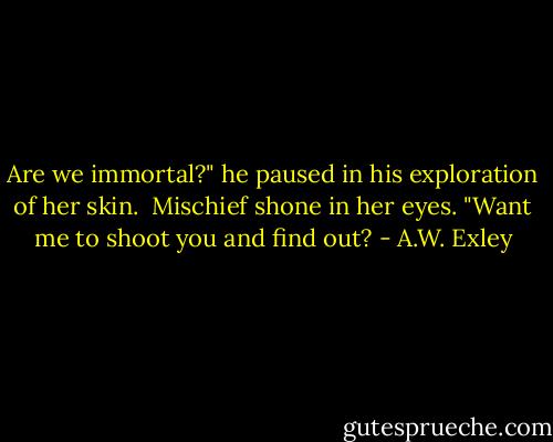 Are we immortal?" he paused in his exploration of her skin.<br /><br />Mischief shone in her eyes. "Want me to shoot you and find out? - A.W. Exley