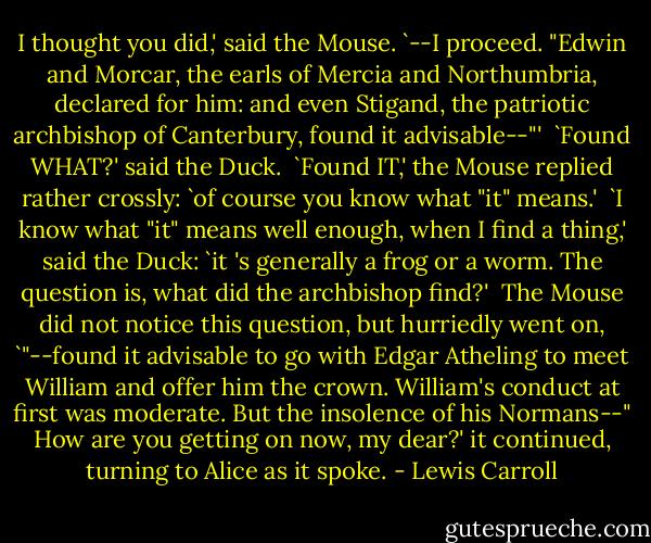 I thought you did,' said the Mouse. `--I proceed. "Edwin and Morcar, the earls of Mercia and Northumbria, declared for him: and even Stigand, the patriotic archbishop of Canterbury, found it advisable--"'<br /><br />`Found WHAT?' said the Duck.<br /><br />`Found IT,' the Mouse replied rather crossly: `of course you know what "it" means.'<br /><br />`I know what "it" means well enough, when I find a thing,' said the Duck: `it 's generally a frog or a worm. The question is, what did the archbishop find?'<br /><br />The Mouse did not notice this question, but hurriedly went on, `"--found it advisable to go with Edgar Atheling to meet William and offer him the crown. William's conduct at first was moderate. But the insolence of his Normans--" How are you getting on now, my dear?' it continued, turning to Alice as it spoke. - Lewis Carroll