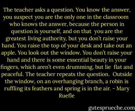 The teacher asks a question.<br />You know the answer, you suspect<br />you are the only one in the classroom <br />who knows the answer, because the person<br />in question is yourself, and on that <br />you are the greatest living authority,<br />but you don’t raise your hand.<br />You raise the top of your desk<br />and take out an apple.<br />You look out the window.<br />You don’t raise your hand and there is<br />some essential beauty in your fingers,<br />which aren’t even drumming, but lie <br />flat and peaceful.<br />The teacher repeats the question. <br />Outside the window, on an overhanging branch,<br />a robin is ruffling its feathers<br />and spring is in the air. - Mary Ruefle