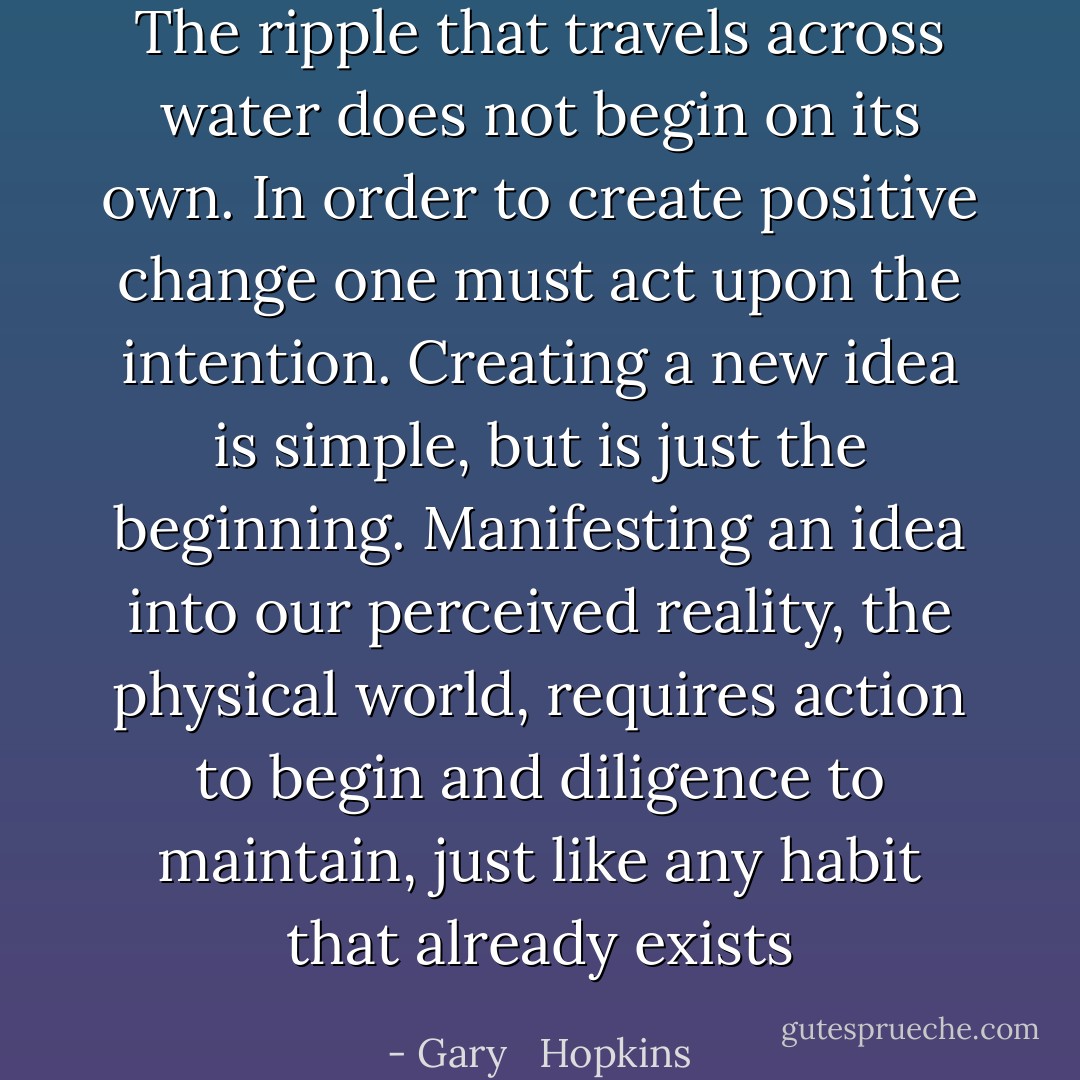 The ripple that travels across water does not begin on its own. In order to create positive change one must act upon the intention. Creating a new idea is simple, but is just the beginning. Manifesting an idea into our perceived reality, the physical world, requires action to begin and diligence to maintain, just like any habit that already exists - Gary   Hopkins