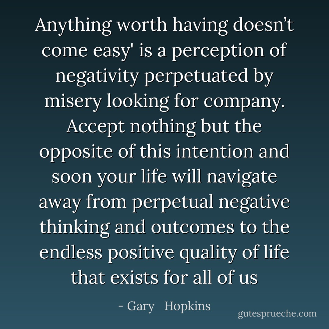 Anything worth having doesn’t come easy' is a perception of negativity perpetuated by misery looking for company. Accept nothing but the opposite of this intention and soon your life will navigate away from perpetual negative thinking and outcomes to the endless positive quality of life that exists for all of us - Gary   Hopkins