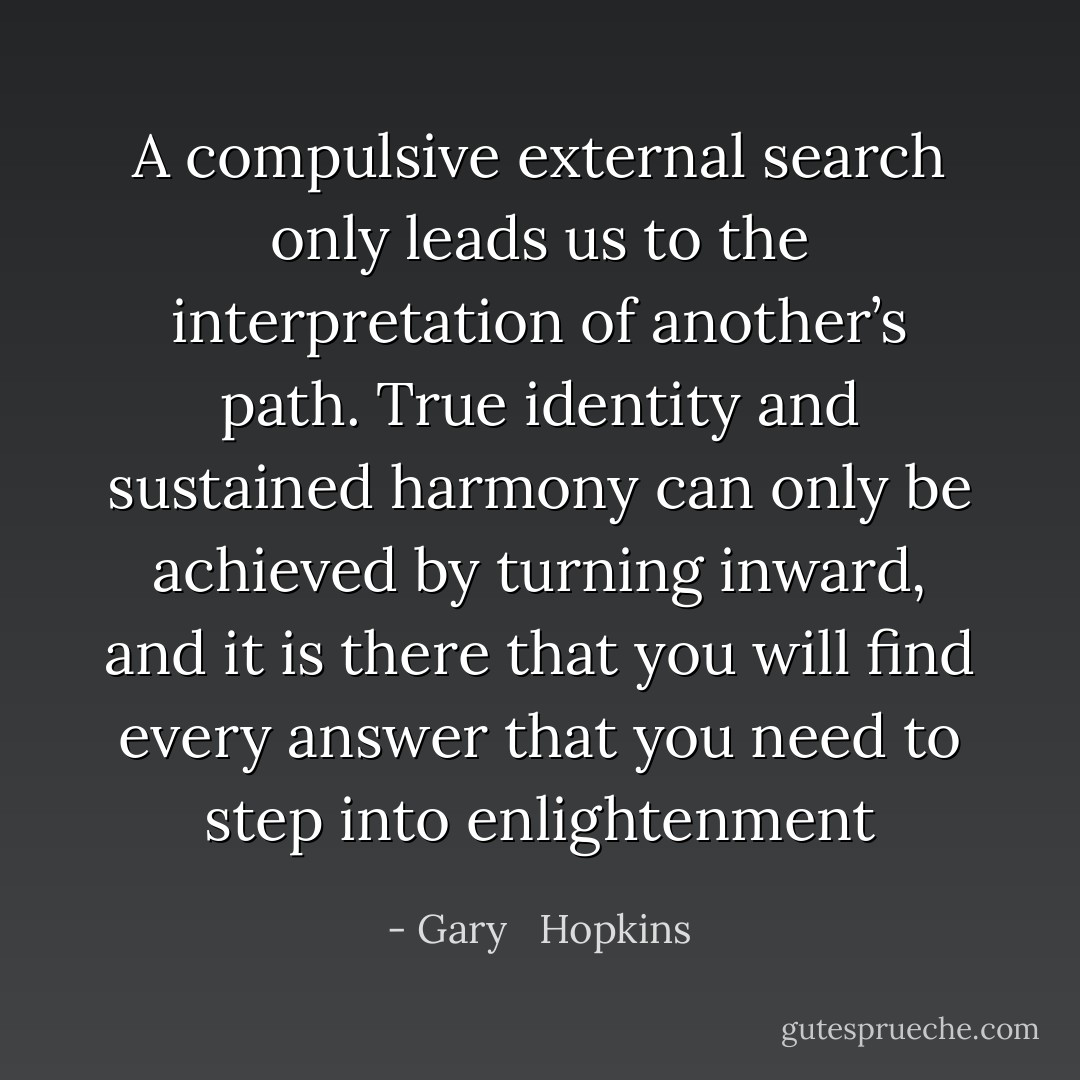 A compulsive external search only leads us to the interpretation of another’s path. True identity and sustained harmony can only be achieved by turning inward, and it is there that you will find every answer that you need to step into enlightenment - Gary   Hopkins