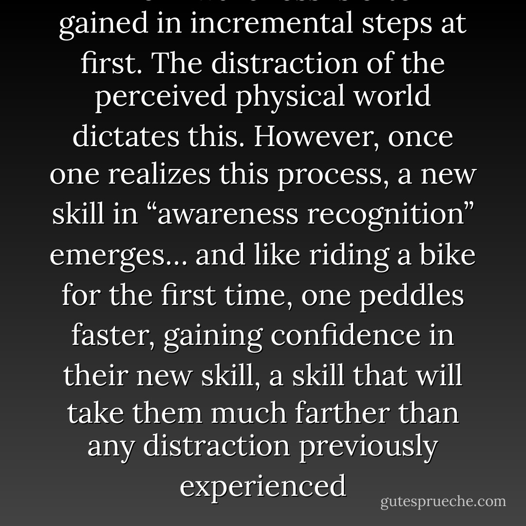 Inner Awareness is often gained in incremental steps at first. The distraction of the perceived physical world dictates this. However, once one realizes this process, a new skill in “awareness recognition” emerges… and like riding a bike for the first time, one peddles faster, gaining confidence in their new skill, a skill that will take them much farther than any distraction previously experienced - Gary   Hopkins