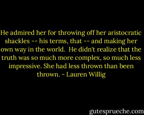 He admired her for throwing off her aristocratic shackles -- his terms, that -- and making her own way in the world.<br /><br />He didn't realize that the truth was so much more complex, so much less impressive. She had less thrown than been thrown. - Lauren Willig