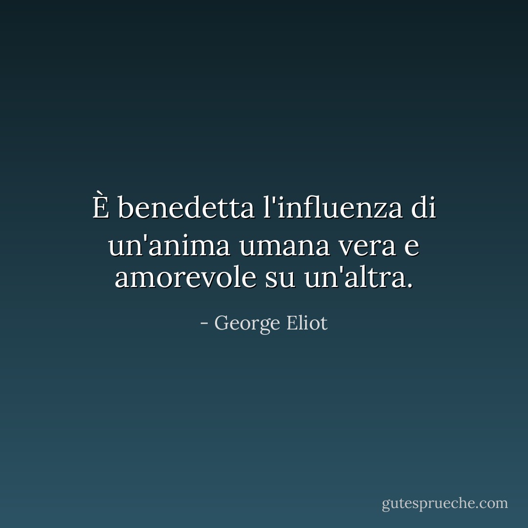 È benedetta l'influenza di un'anima umana vera e amorevole su un'altra. - George Eliot