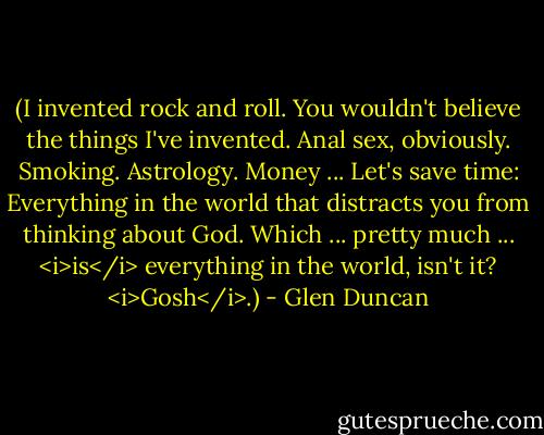 (I invented rock and roll. You wouldn't believe the things I've invented. Anal sex, obviously. Smoking. Astrology. Money ... Let's save time: Everything in the world that distracts you from thinking about God. Which ... pretty much ... <i>is</i> everything in the world, isn't it? <i>Gosh</i>.) - Glen Duncan