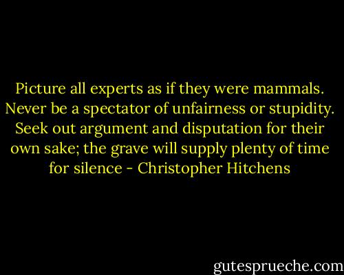 Picture all experts as if they were mammals. Never be a spectator of unfairness or stupidity. Seek out argument and disputation for their own sake; the grave will supply plenty of time for silence - Christopher Hitchens